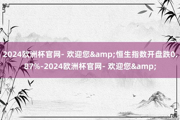 2024欧洲杯官网- 欢迎您&恒生指数开盘跌0.87%-2024欧洲杯官网- 欢迎您&