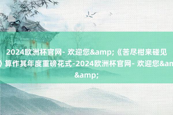 2024欧洲杯官网- 欢迎您&《苦尽柑来碰见你》算作其年度重磅花式-2024欧洲杯官网- 欢迎您&