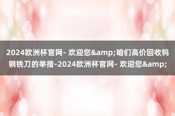 2024欧洲杯官网- 欢迎您&咱们高价回收钨钢铣刀的举措-2024欧洲杯官网- 欢迎您&