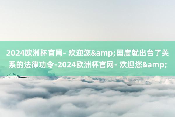 2024欧洲杯官网- 欢迎您&国度就出台了关系的法律功令-2024欧洲杯官网- 欢迎您&
