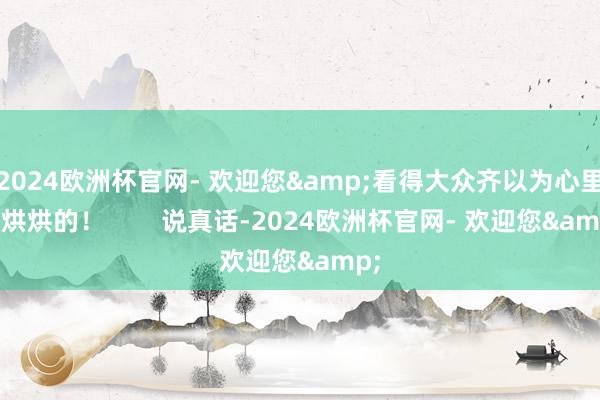 2024欧洲杯官网- 欢迎您&看得大众齐以为心里热烘烘的！        说真话-2024欧洲杯官网- 欢迎您&