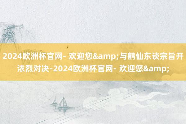 2024欧洲杯官网- 欢迎您&与鹤仙东谈宗旨开浓烈对决-2024欧洲杯官网- 欢迎您&