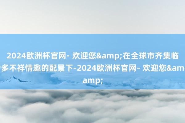 2024欧洲杯官网- 欢迎您&在全球市齐集临诸多不祥情趣的配景下-2024欧洲杯官网- 欢迎您&