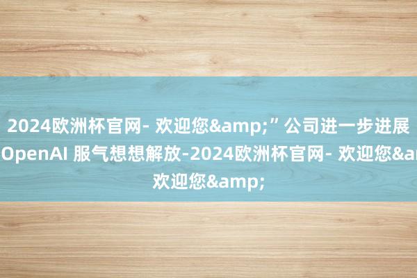 2024欧洲杯官网- 欢迎您&”公司进一步进展：“OpenAI 服气想想解放-2024欧洲杯官网- 欢迎您&