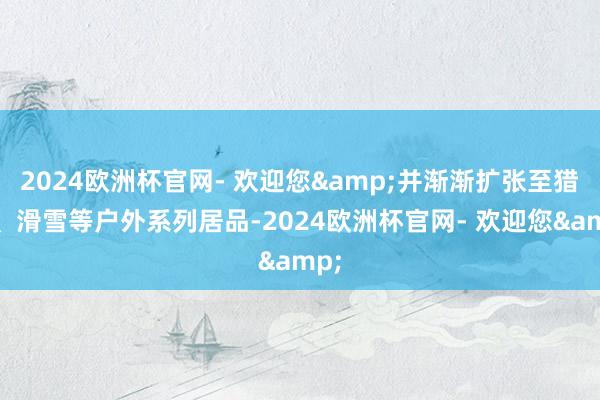 2024欧洲杯官网- 欢迎您&并渐渐扩张至猎装、滑雪等户外系列居品-2024欧洲杯官网- 欢迎您&