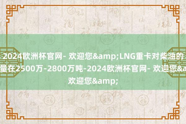 2024欧洲杯官网- 欢迎您&LNG重卡对柴油的替代量在2500万-2800万吨-2024欧洲杯官网- 欢迎您&