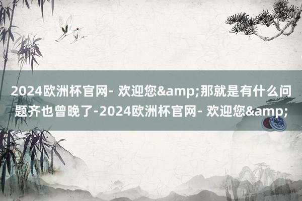 2024欧洲杯官网- 欢迎您&那就是有什么问题齐也曾晚了-2024欧洲杯官网- 欢迎您&