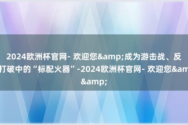 2024欧洲杯官网- 欢迎您&成为游击战、反恐打破中的“标配火器”-2024欧洲杯官网- 欢迎您&