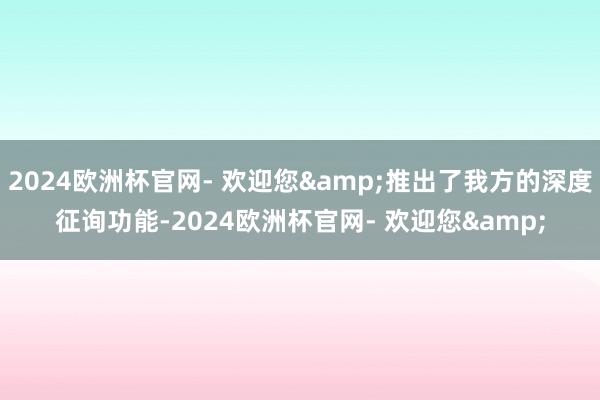 2024欧洲杯官网- 欢迎您&推出了我方的深度征询功能-2024欧洲杯官网- 欢迎您&