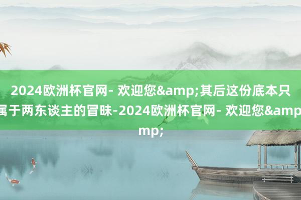 2024欧洲杯官网- 欢迎您&其后这份底本只属于两东谈主的冒昧-2024欧洲杯官网- 欢迎您&