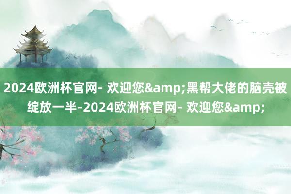 2024欧洲杯官网- 欢迎您&黑帮大佬的脑壳被绽放一半-2024欧洲杯官网- 欢迎您&