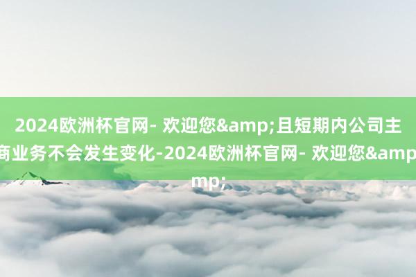 2024欧洲杯官网- 欢迎您&且短期内公司主商业务不会发生变化-2024欧洲杯官网- 欢迎您&