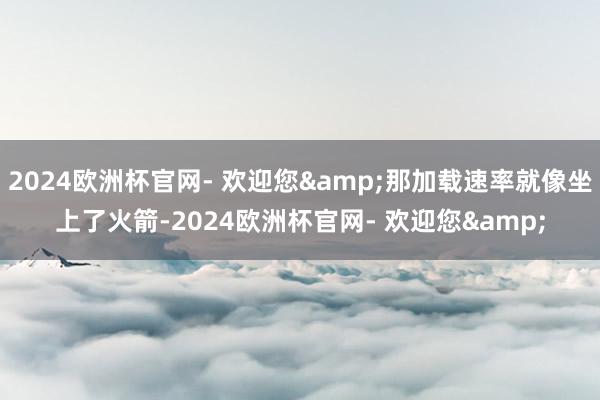 2024欧洲杯官网- 欢迎您&那加载速率就像坐上了火箭-2024欧洲杯官网- 欢迎您&
