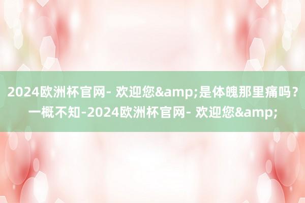 2024欧洲杯官网- 欢迎您&是体魄那里痛吗？一概不知-2024欧洲杯官网- 欢迎您&