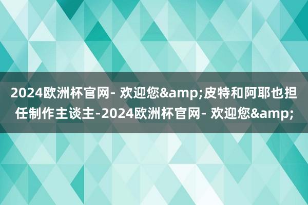 2024欧洲杯官网- 欢迎您&皮特和阿耶也担任制作主谈主-2024欧洲杯官网- 欢迎您&