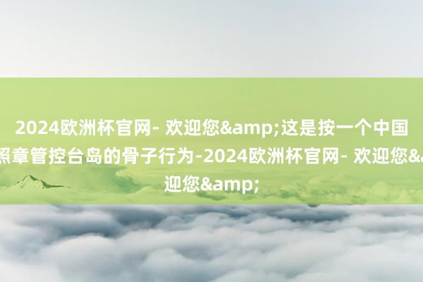 2024欧洲杯官网- 欢迎您&这是按一个中国原则照章管控台岛的骨子行为-2024欧洲杯官网- 欢迎您&