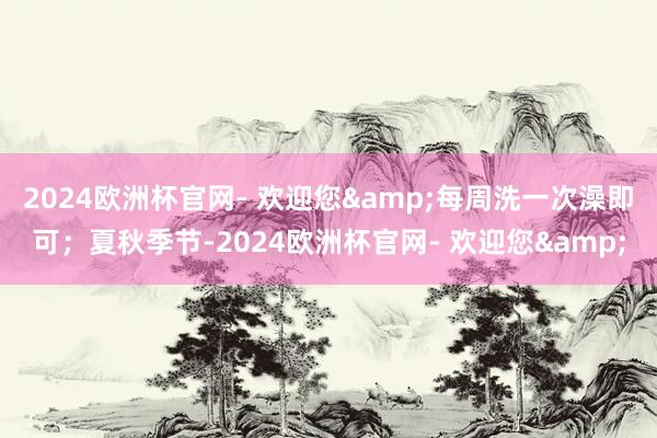 2024欧洲杯官网- 欢迎您&每周洗一次澡即可；夏秋季节-2024欧洲杯官网- 欢迎您&