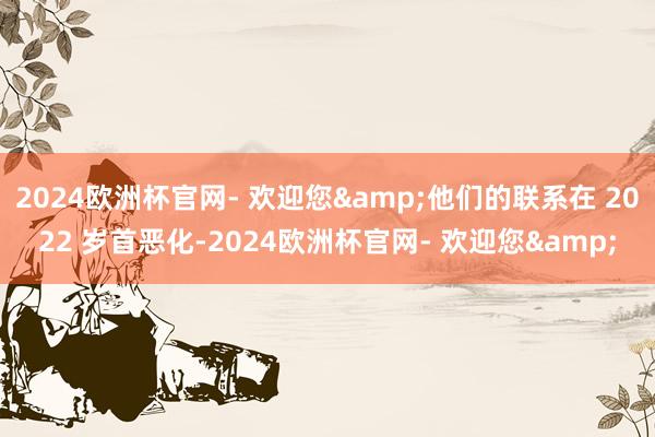 2024欧洲杯官网- 欢迎您&他们的联系在 2022 岁首恶化-2024欧洲杯官网- 欢迎您&