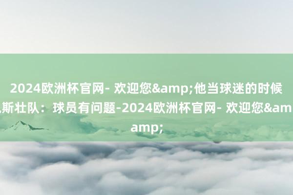 2024欧洲杯官网- 欢迎您&他当球迷的时候说斯壮队：球员有问题-2024欧洲杯官网- 欢迎您&