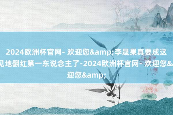 2024欧洲杯官网- 欢迎您&李晟果真要成这个节见地翻红第一东说念主了-2024欧洲杯官网- 欢迎您&