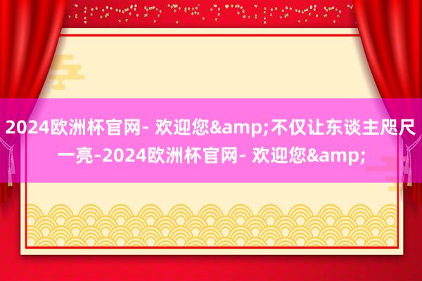 2024欧洲杯官网- 欢迎您&不仅让东谈主咫尺一亮-2024欧洲杯官网- 欢迎您&