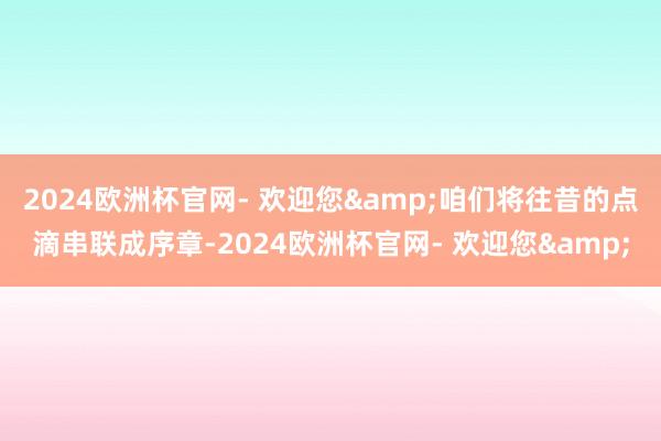 2024欧洲杯官网- 欢迎您&咱们将往昔的点滴串联成序章-2024欧洲杯官网- 欢迎您&