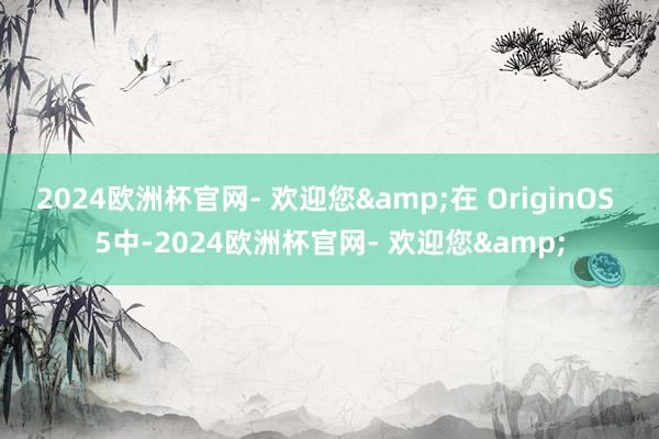 2024欧洲杯官网- 欢迎您&在 OriginOS 5中-2024欧洲杯官网- 欢迎您&