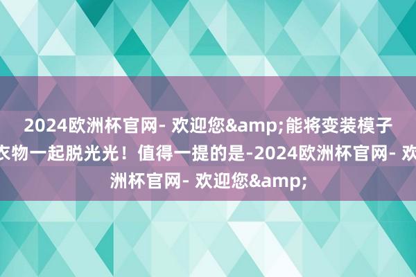 2024欧洲杯官网- 欢迎您&能将变装模子身上的通盘衣物一起脱光光！值得一提的是-2024欧洲杯官网- 欢迎您&