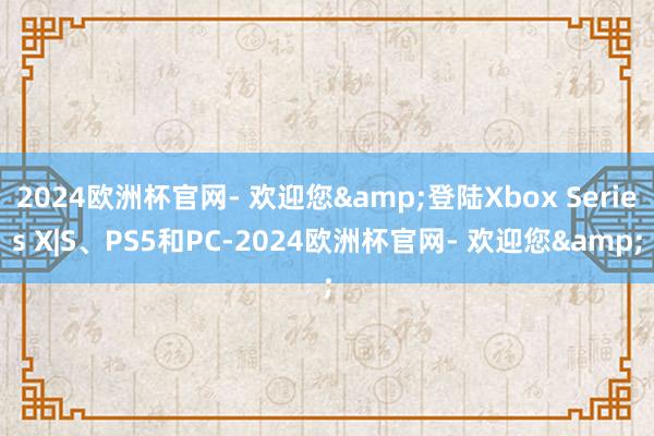 2024欧洲杯官网- 欢迎您&登陆Xbox Series X|S、PS5和PC-2024欧洲杯官网- 欢迎您&