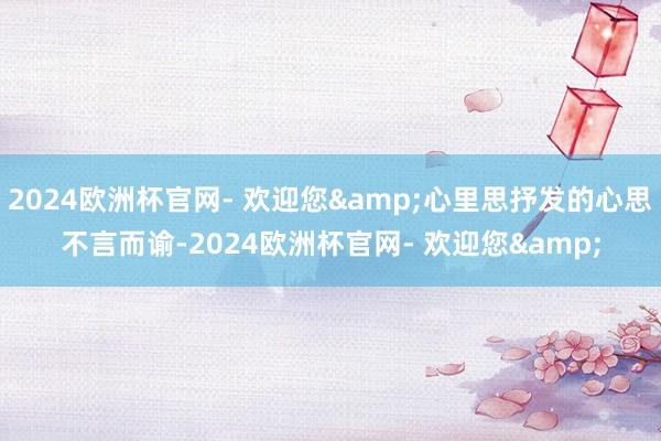 2024欧洲杯官网- 欢迎您&心里思抒发的心思不言而谕-2024欧洲杯官网- 欢迎您&
