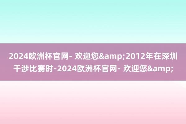2024欧洲杯官网- 欢迎您&2012年在深圳干涉比赛时-2024欧洲杯官网- 欢迎您&