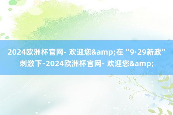 2024欧洲杯官网- 欢迎您&在“9·29新政”刺激下-2024欧洲杯官网- 欢迎您&