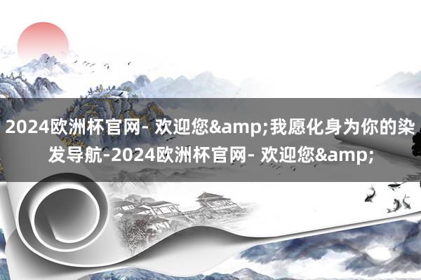 2024欧洲杯官网- 欢迎您&我愿化身为你的染发导航-2024欧洲杯官网- 欢迎您&