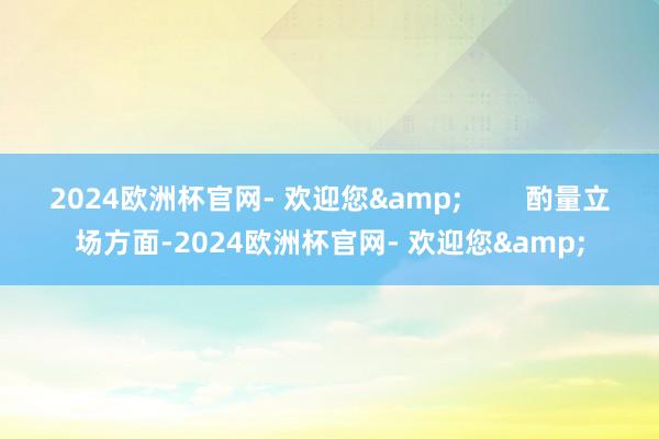 2024欧洲杯官网- 欢迎您&        酌量立场方面-2024欧洲杯官网- 欢迎您&