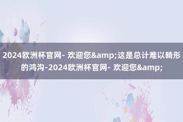 2024欧洲杯官网- 欢迎您&这是总计难以畸形的鸿沟-2024欧洲杯官网- 欢迎您&