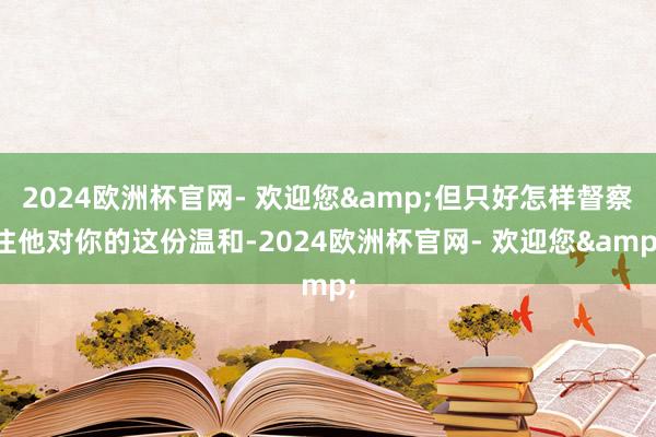 2024欧洲杯官网- 欢迎您&但只好怎样督察住他对你的这份温和-2024欧洲杯官网- 欢迎您&