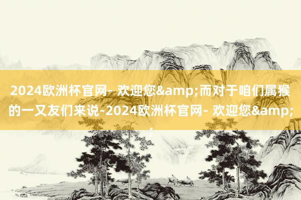 2024欧洲杯官网- 欢迎您&而对于咱们属猴的一又友们来说-2024欧洲杯官网- 欢迎您&