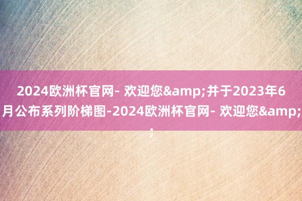 2024欧洲杯官网- 欢迎您&并于2023年6月公布系列阶梯图-2024欧洲杯官网- 欢迎您&