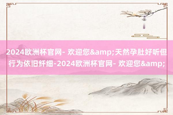 2024欧洲杯官网- 欢迎您&天然孕肚好听但行为依旧纤细-2024欧洲杯官网- 欢迎您&