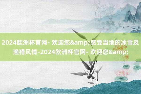 2024欧洲杯官网- 欢迎您&感受当地的冰雪及渔猎风情-2024欧洲杯官网- 欢迎您&
