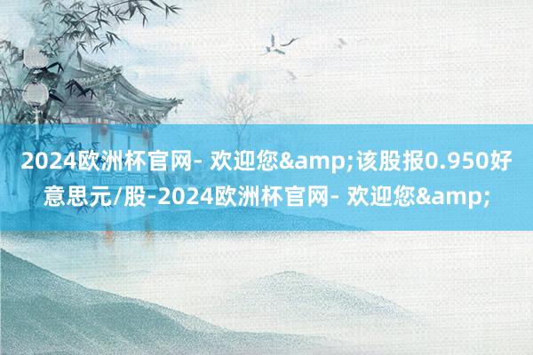 2024欧洲杯官网- 欢迎您&该股报0.950好意思元/股-2024欧洲杯官网- 欢迎您&