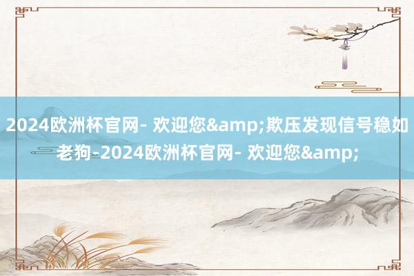 2024欧洲杯官网- 欢迎您&欺压发现信号稳如老狗-2024欧洲杯官网- 欢迎您&
