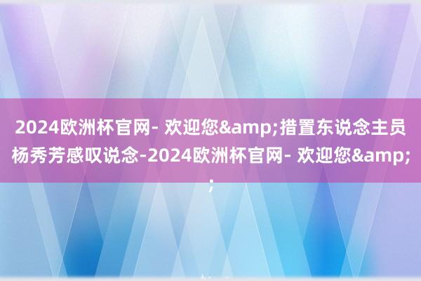 2024欧洲杯官网- 欢迎您&措置东说念主员杨秀芳感叹说念-2024欧洲杯官网- 欢迎您&