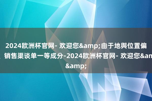 2024欧洲杯官网- 欢迎您&由于地舆位置偏远、销售渠谈单一等成分-2024欧洲杯官网- 欢迎您&