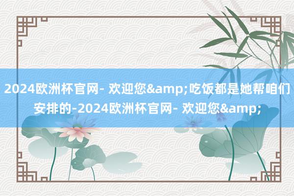 2024欧洲杯官网- 欢迎您&吃饭都是她帮咱们安排的-2024欧洲杯官网- 欢迎您&