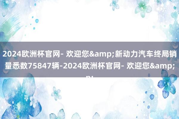 2024欧洲杯官网- 欢迎您&新动力汽车终局销量悉数75847辆-2024欧洲杯官网- 欢迎您&
