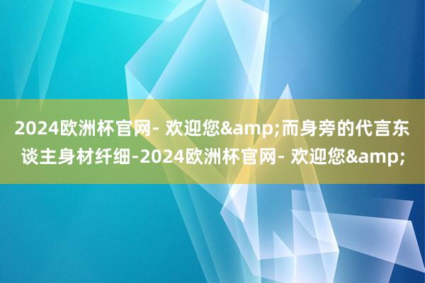 2024欧洲杯官网- 欢迎您&而身旁的代言东谈主身材纤细-2024欧洲杯官网- 欢迎您&