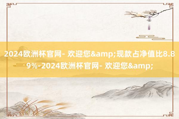 2024欧洲杯官网- 欢迎您&现款占净值比8.89%-2024欧洲杯官网- 欢迎您&