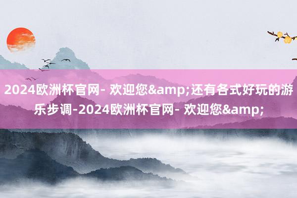 2024欧洲杯官网- 欢迎您&还有各式好玩的游乐步调-2024欧洲杯官网- 欢迎您&