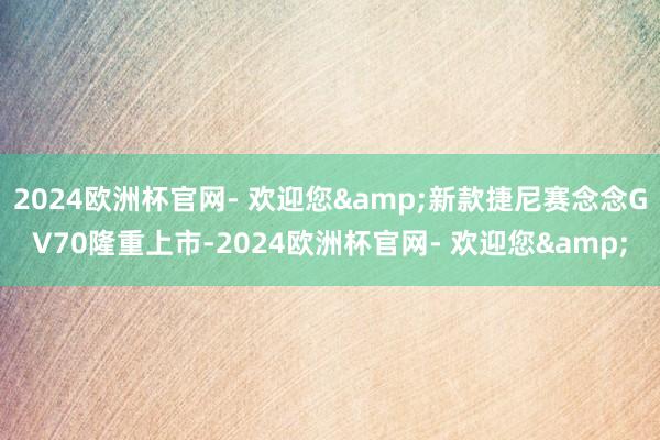 2024欧洲杯官网- 欢迎您&新款捷尼赛念念GV70隆重上市-2024欧洲杯官网- 欢迎您&